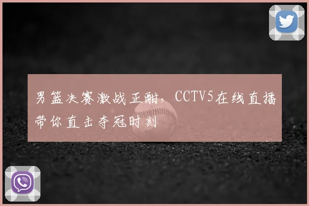 男篮决赛激战正酣，CCTV5在线直播带你直击夺冠时刻