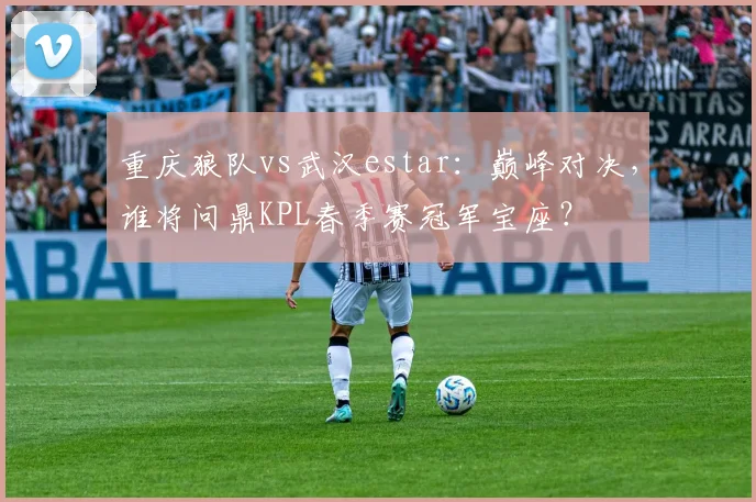 重庆狼队vs武汉estar：巅峰对决，谁将问鼎KPL春季赛冠军宝座？